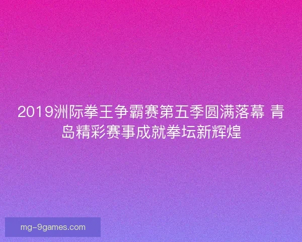 2019洲际拳王争霸赛第五季圆满落幕 青岛精彩赛事成就拳坛新辉煌 2019洲际拳王争霸赛第五季圆满落幕 青岛精彩赛事成就拳坛新辉煌