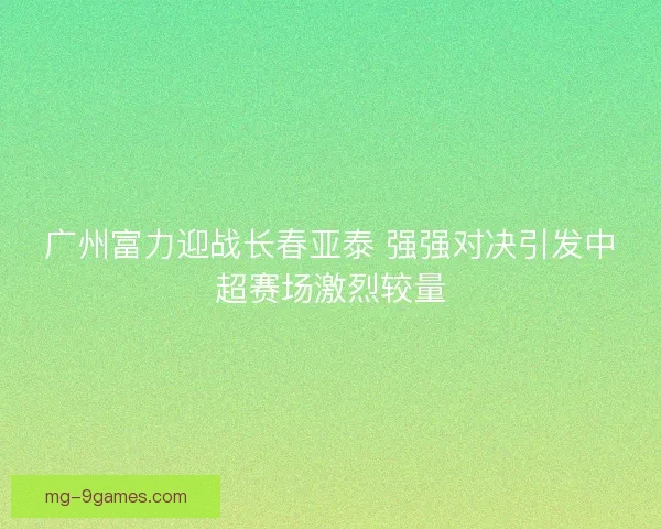 广州富力迎战长春亚泰 强强对决引发中超赛场激烈较量 广州富力迎战长春亚泰 强强对决引发中超赛场激烈较量