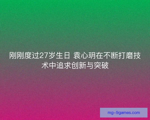 刚刚度过27岁生日 袁心玥在不断打磨技术中追求创新与突破