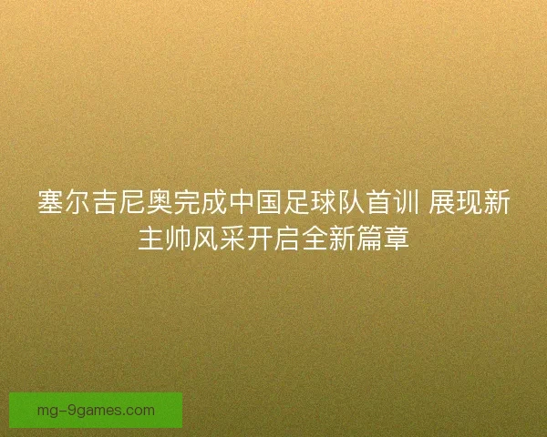 塞尔吉尼奥完成中国足球队首训 展现新主帅风采开启全新篇章