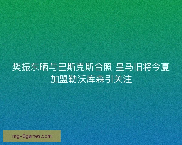 樊振东晒与巴斯克斯合照 皇马旧将今夏加盟勒沃库森引关注 樊振东晒与巴斯克斯合照 皇马旧将今夏加盟勒沃库森引关注