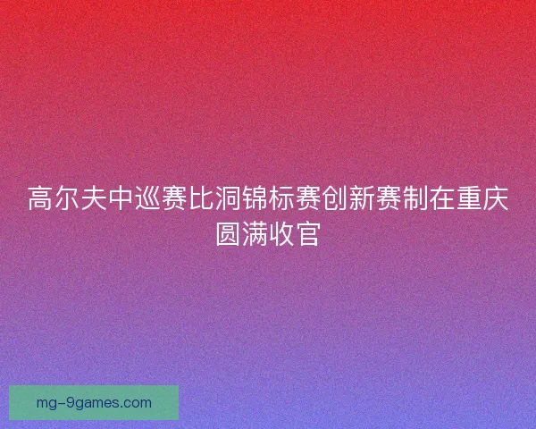 高尔夫中巡赛比洞锦标赛创新赛制在重庆圆满收官