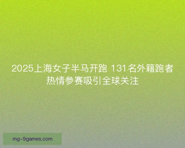 2025上海女子半马开跑 131名外籍跑者热情参赛吸引全球关注 2025上海女子半马开跑 131名外籍跑者热情参赛吸引全球关注
