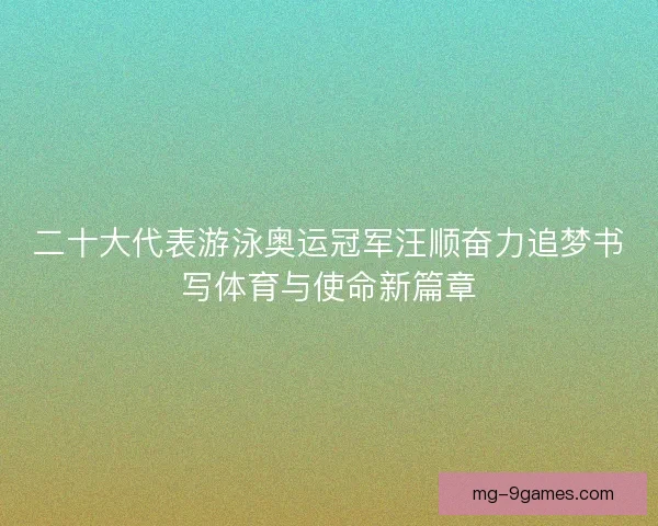 二十大代表游泳奥运冠军汪顺奋力追梦书写体育与使命新篇章