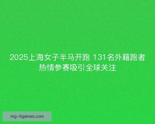 2025上海女子半马开跑 131名外籍跑者热情参赛吸引全球关注 2025上海女子半马开跑 131名外籍跑者热情参赛吸引全球关注
