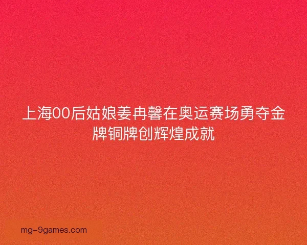 上海00后姑娘姜冉馨在奥运赛场勇夺金牌铜牌创辉煌成就 上海00后姑娘姜冉馨在奥运赛场勇夺金牌铜牌创辉煌成就