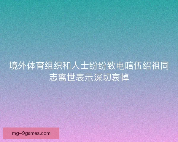境外体育组织和人士纷纷致电唁伍绍祖同志离世表示深切哀悼 境外体育组织和人士纷纷致电唁伍绍祖同志离世表示深切哀悼